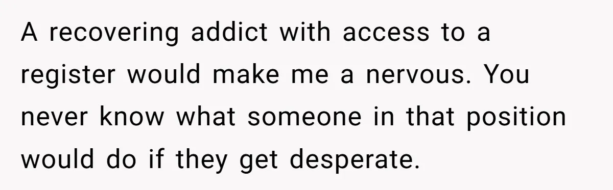 A recovering addict with access to a register would make me a nervous. You never know what someone in that position would do if they get desperate.