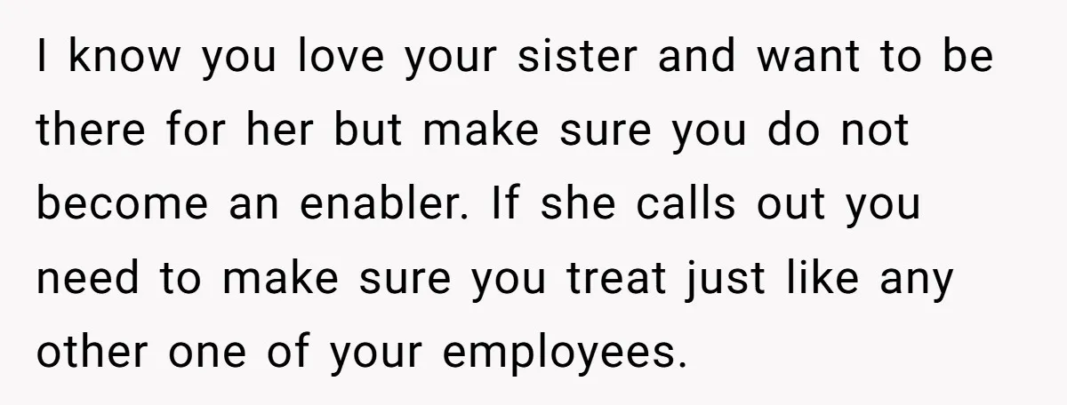I know you love your sister and want to be there for her but make sure you do not become an enabler. If she calls out you need to make...