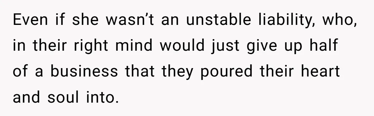 Even if she wasn’t an unstable liability, who, in their right mind would just give up half of a business that they poured their heart and soul into.