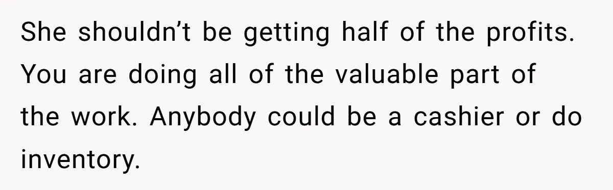 She shouldn’t be getting half of the profits. You are doing all of the valuable part of the work. Anybody could be a cashier or do inventory.