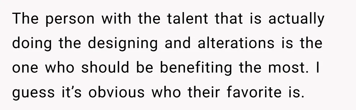 The person with the talent that is actually doing the designing and alterations is the one who should be benefiting the most. I guess it’s obvious who their favorite is.