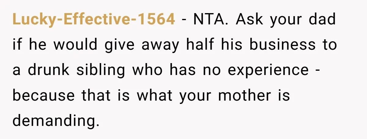 Lucky-Effective-1564 - NTA. Ask your dad if he would give away half his business to a drunk sibling who has no experience - because that is what your mother is...
