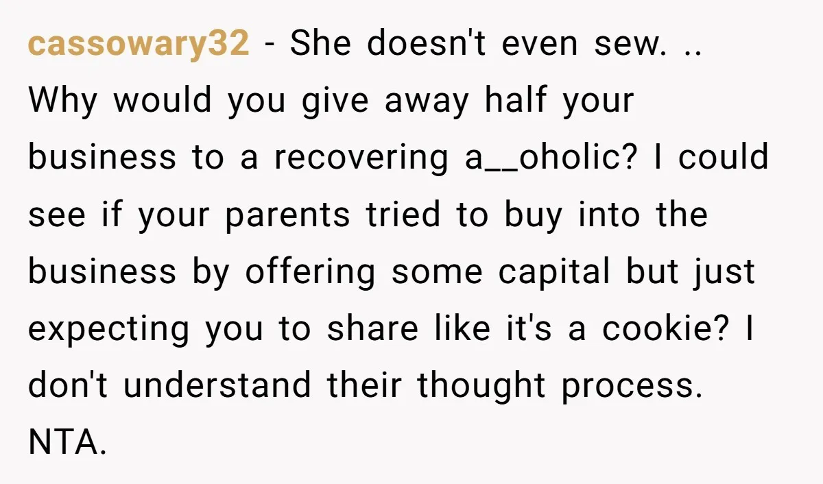 cassowary32 - She doesn't even sew. .. Why would you give away half your business to a recovering a__oholic? I could see if your parents tried to buy into the...