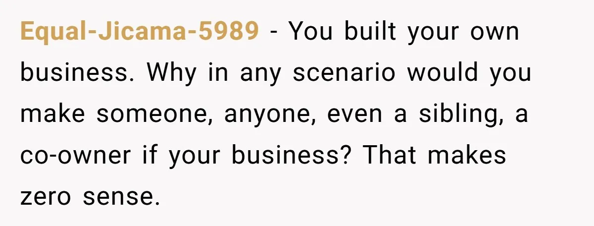 Equal-Jicama-5989 - You built your own business. Why in any scenario would you make someone, anyone, even a sibling, a co-owner if your business? That makes zero sense.
