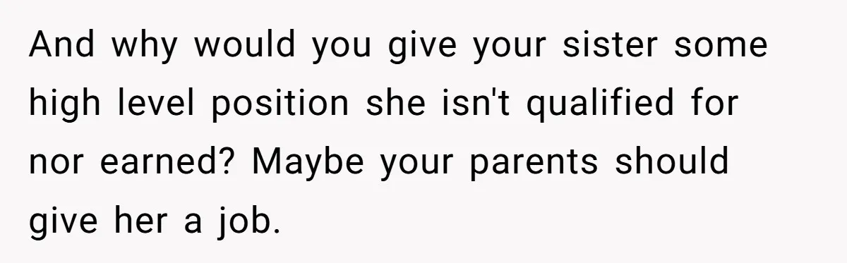 And why would you give your sister some high level position she isn't qualified for nor earned? Maybe your parents should give her a job.