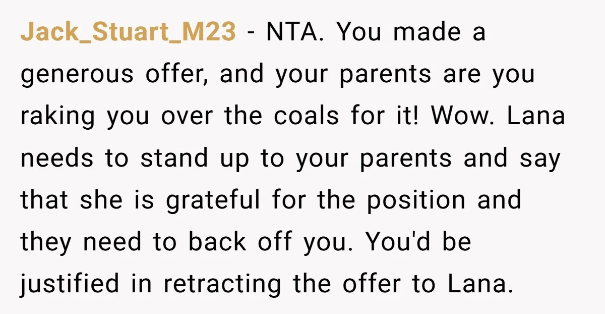 Jack_Stuart_M23 - NTA. You made a generous offer, and your parents are you raking you over the coals for it! Wow. Lana needs to stand up to your parents and...