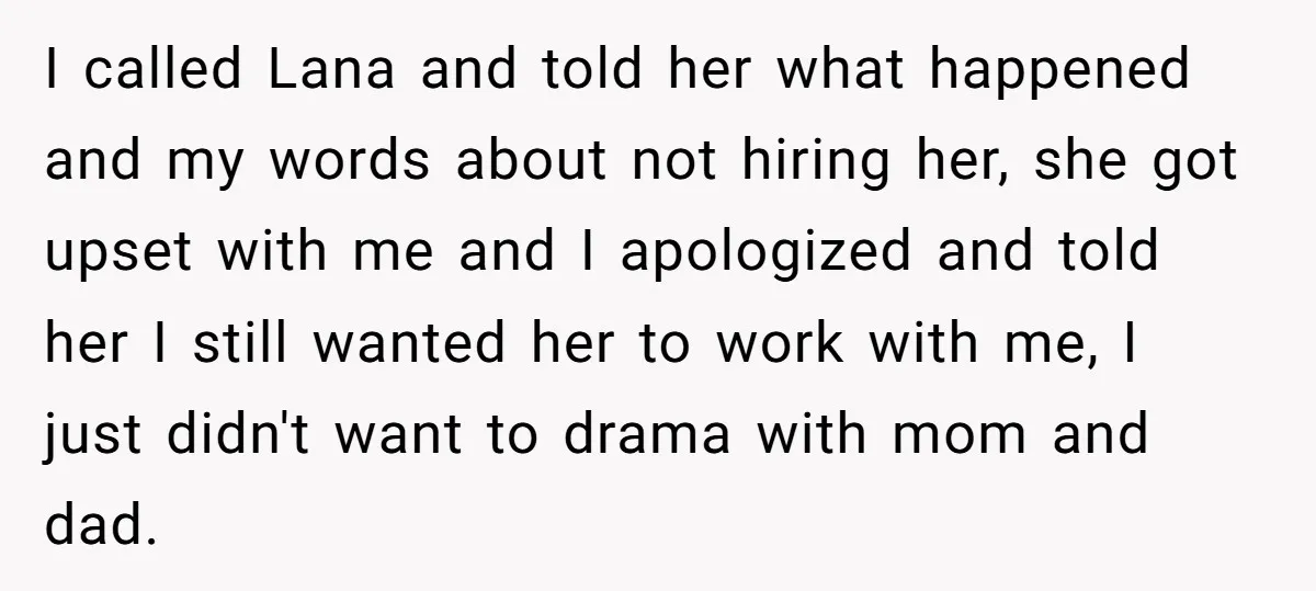 I called Lana and told her what happened and my words about not hiring her, she got upset with me and I apologized and told her I still wanted her...