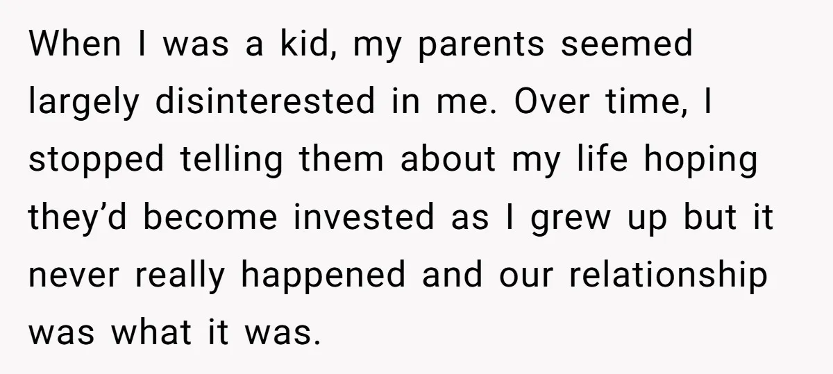 When I was a kid, my parents seemed largely disinterested in me. Over time, I stopped telling them about my life hoping they’d become invested as I grew up but...