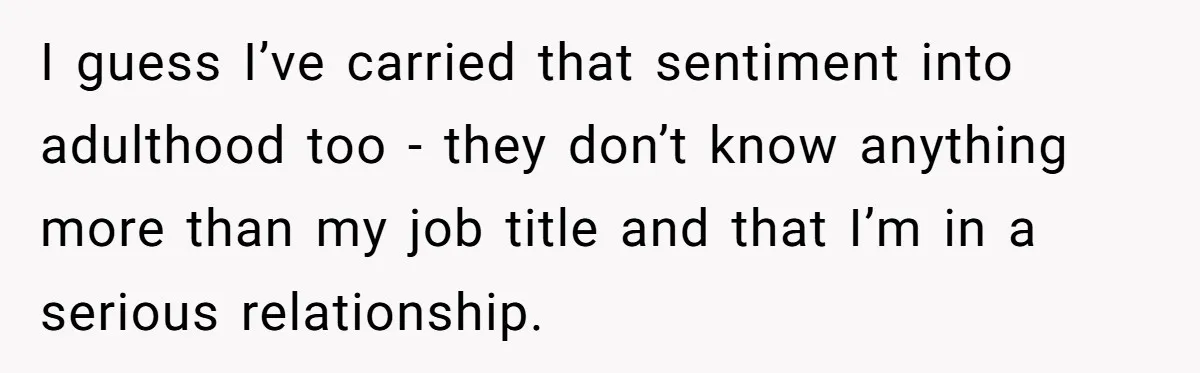 I guess I’ve carried that sentiment into adulthood too - they don’t know anything more than my job title and that I’m in a serious relationship.