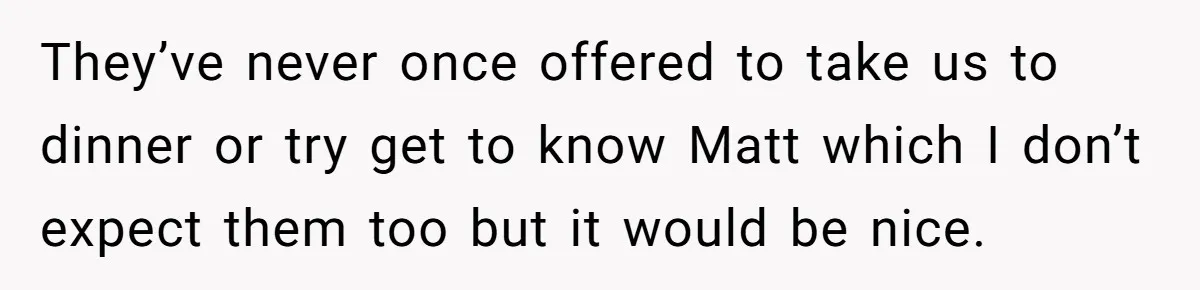 They’ve never once offered to take us to dinner or try get to know Matt which I don’t expect them too but it would be nice.