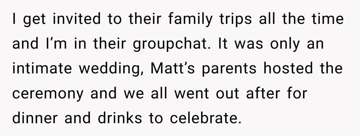 I get invited to their family trips all the time and I’m in their groupchat. It was only an intimate wedding, Matt’s parents hosted the ceremony and we all went...