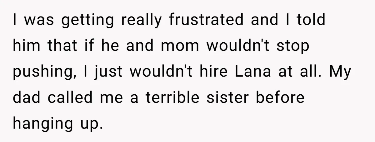 I was getting really frustrated and I told him that if he and mom wouldn't stop pushing, I just wouldn't hire Lana at all. My dad called me a terrible...
