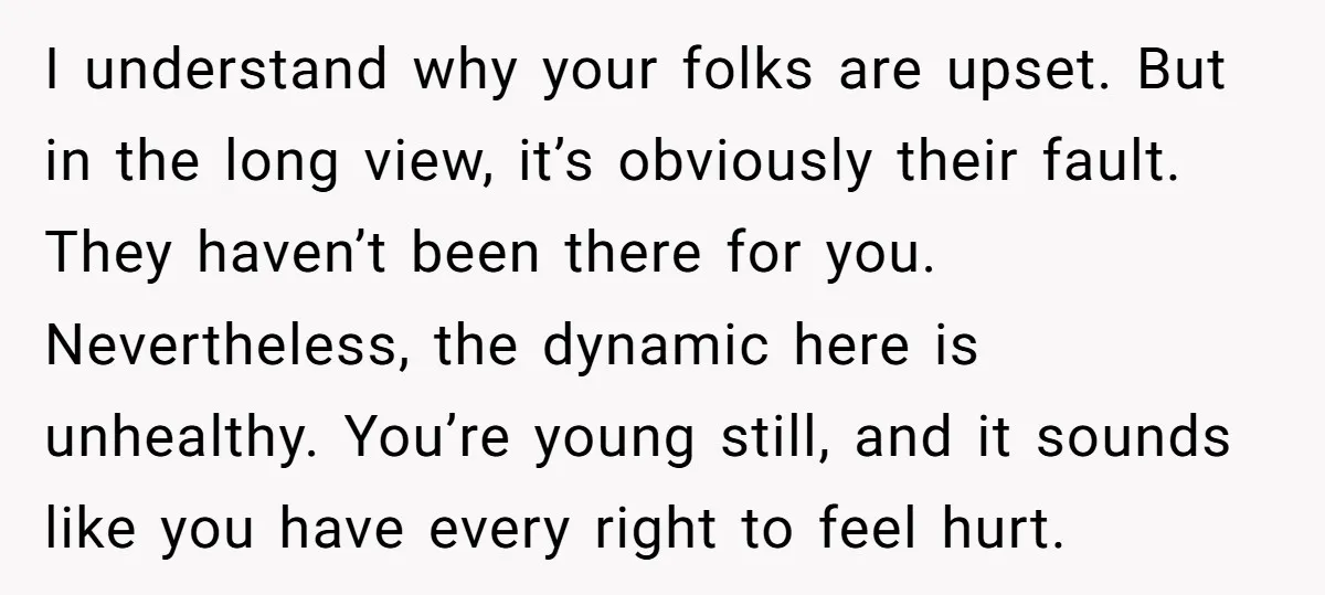 I understand why your folks are upset. But in the long view, it’s obviously their fault. They haven’t been there for you. Nevertheless, the dynamic here is unhealthy. You’re young...