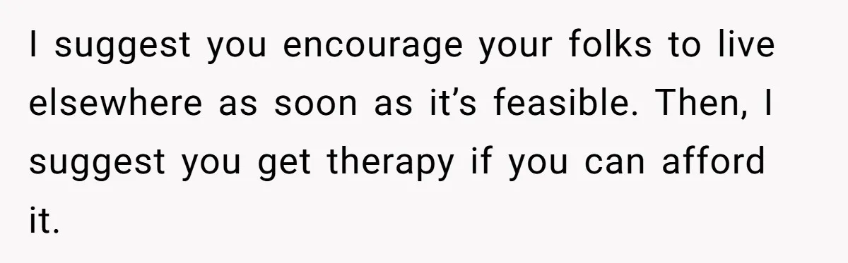 I suggest you encourage your folks to live elsewhere as soon as it’s feasible. Then, I suggest you get therapy if you can afford it.