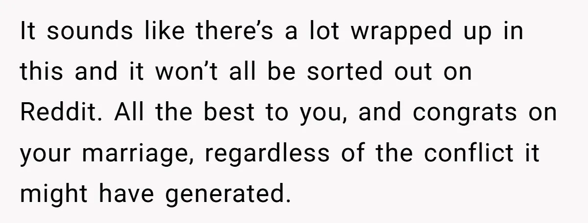 It sounds like there’s a lot wrapped up in this and it won’t all be sorted out on Reddit. All the best to you, and congrats on your marriage, regardless...