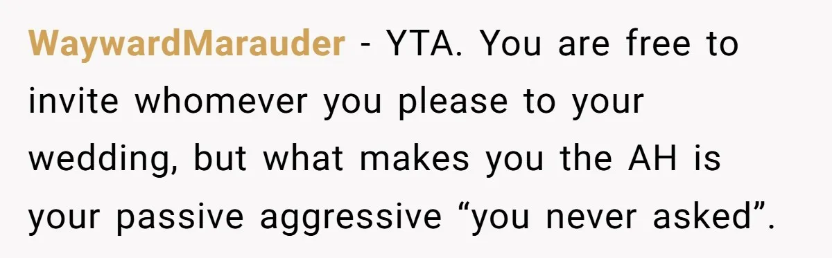 WaywardMarauder − YTA. You are free to invite whomever you please to your wedding, but what makes you the AH is your passive aggressive “you never asked”.
