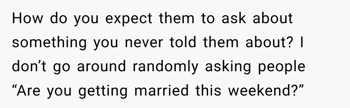 How do you expect them to ask about something you never told them about? I don’t go around randomly asking people “Are you getting married this weekend?”