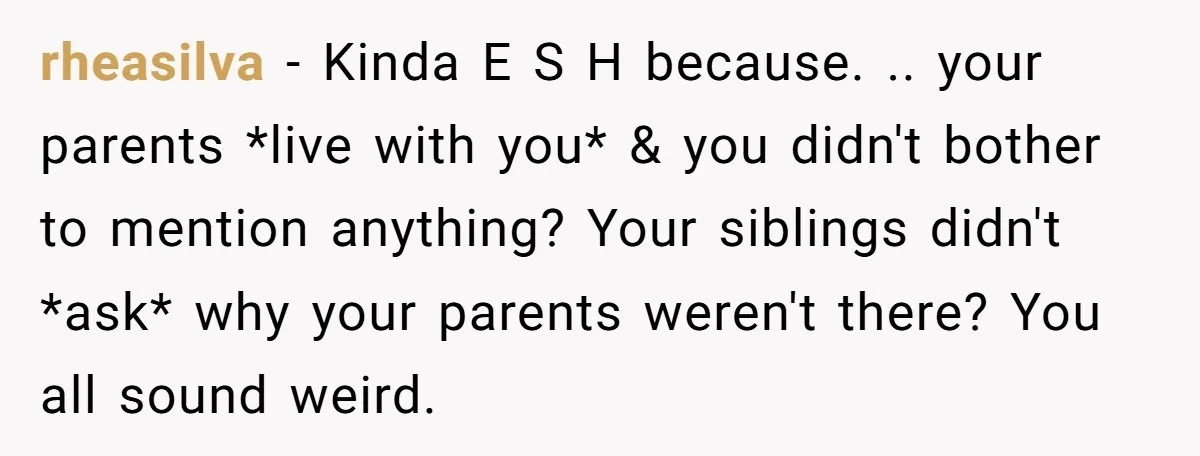 rheasilva − Kinda E S H because. .. your parents *live with you* & you didn't bother to mention anything? Your siblings didn't *ask* why your parents weren't there? You...