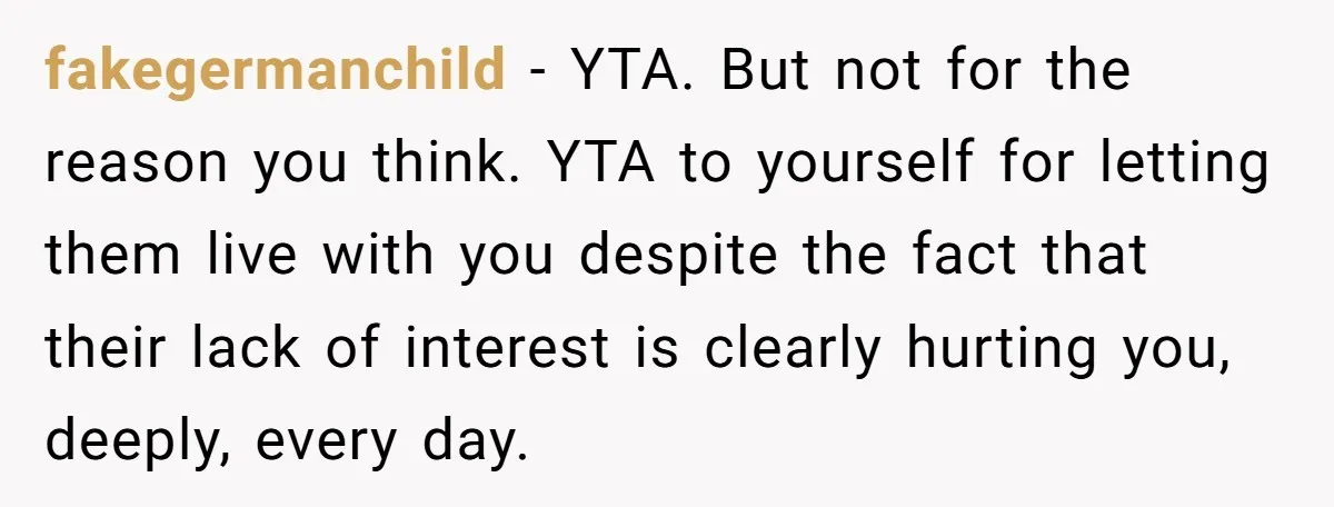 fakegermanchild − YTA. But not for the reason you think. YTA to yourself for letting them live with you despite the fact that their lack of interest is clearly hurting...