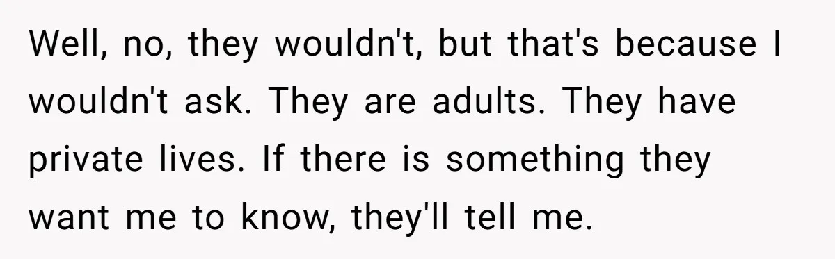 Well, no, they wouldn't, but that's because I wouldn't ask. They are adults. They have private lives. If there is something they want me to know, they'll tell me.