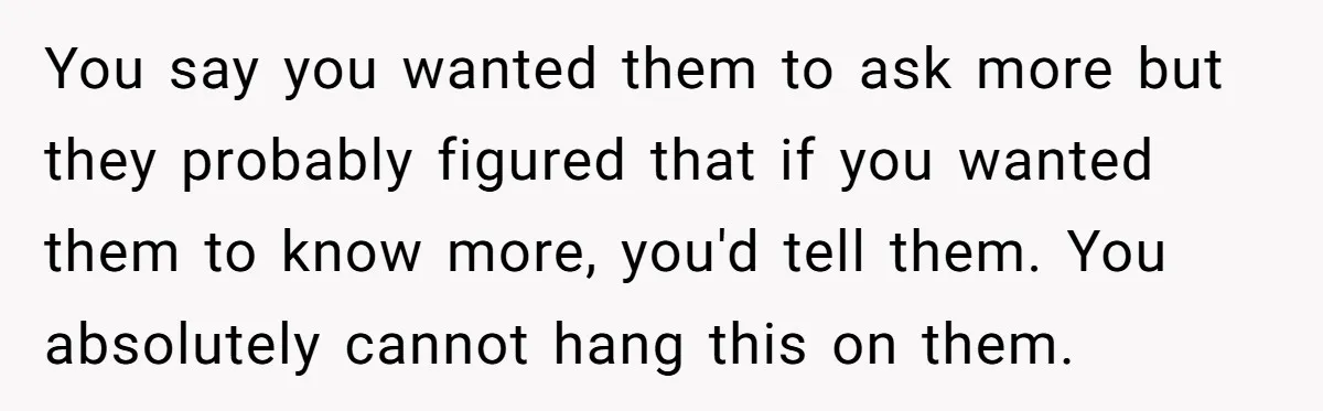 You say you wanted them to ask more but they probably figured that if you wanted them to know more, you'd tell them. You absolutely cannot hang this on them.