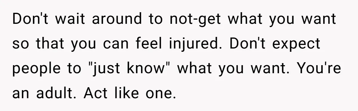Don't wait around to not-get what you want so that you can feel injured. Don't expect people to "just know" what you want. You're an adult. Act like one.