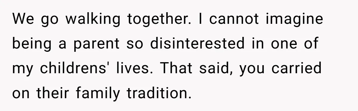 We go walking together. I cannot imagine being a parent so disinterested in one of my childrens' lives. That said, you carried on their family tradition.