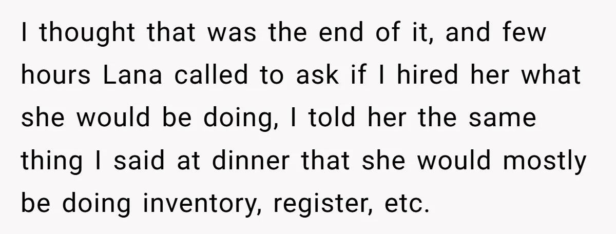 I thought that was the end of it, and few hours Lana called to ask if I hired her what she would be doing, I told her the same thing...