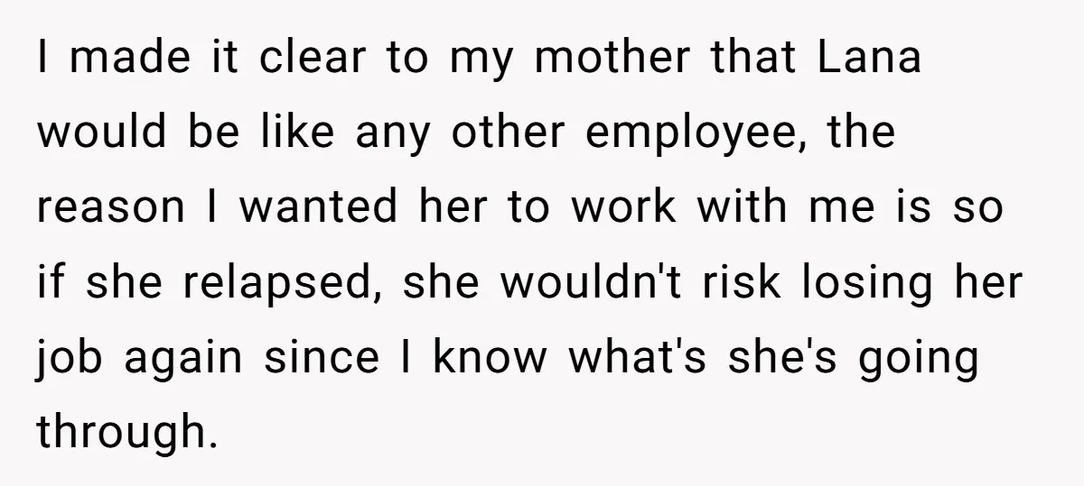 I made it clear to my mother that Lana would be like any other employee, the reason I wanted her to work with me is so if she relapsed, she...