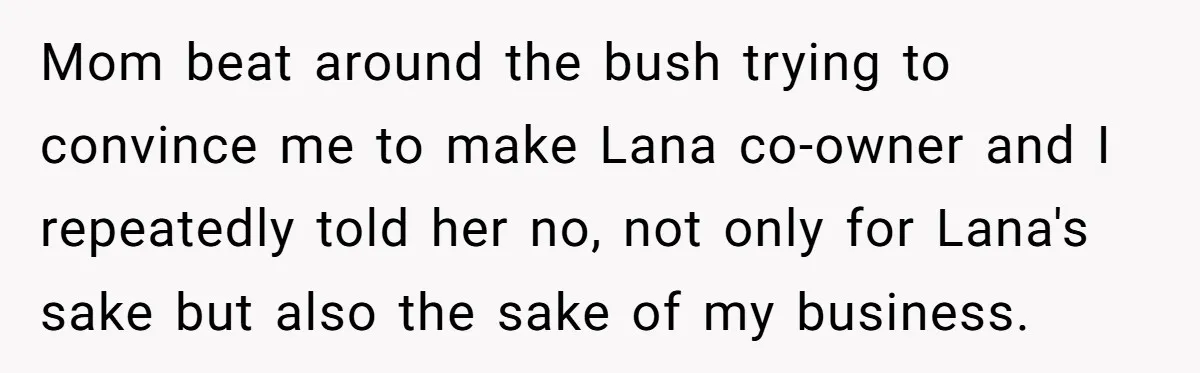 Mom beat around the bush trying to convince me to make Lana co-owner and I repeatedly told her no, not only for Lana's sake but also the sake of my...