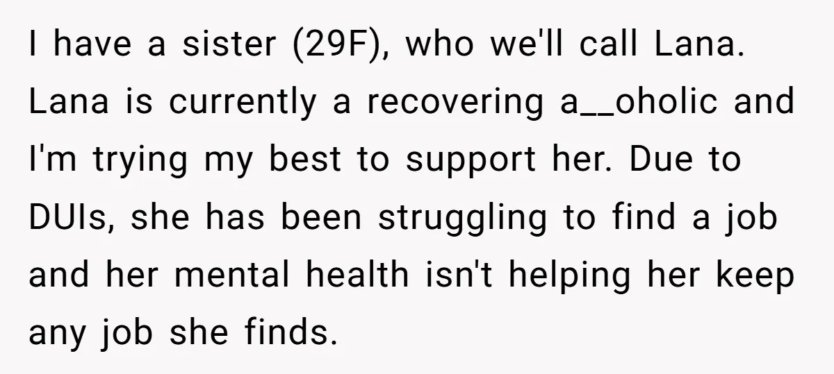 I have a sister (29F), who we'll call Lana. Lana is currently a recovering a__oholic and I'm trying my best to support her. Due to DUIs, she has been struggling...
