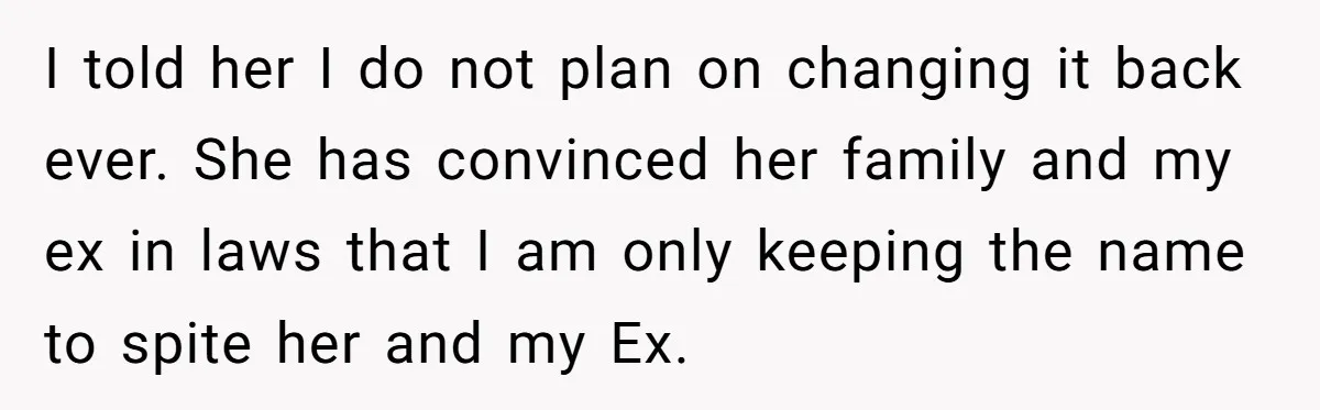 I told her I do not plan on changing it back ever. She has convinced her family and my ex in laws that I am only keeping the name to...