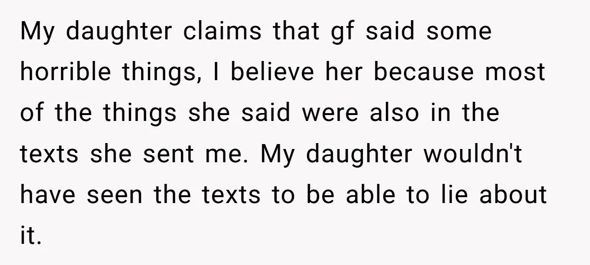 My daughter claims that gf said some horrible things, I believe her because most of the things she said were also in the texts she sent me. My daughter wouldn't...