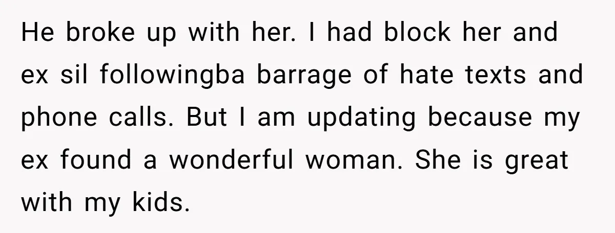He broke up with her. I had block her and ex sil followingba barrage of hate texts and phone calls. But I am updating because my ex found a wonderful...