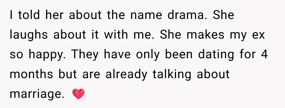 I told her about the name drama. She laughs about it with me. She makes my ex so happy. They have only been dating for 4 months but are already...