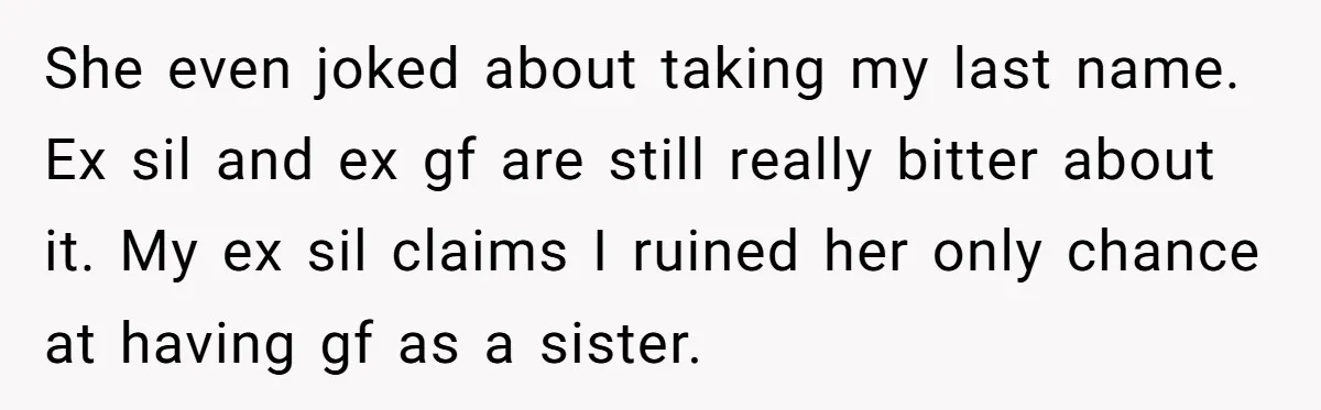 She even joked about taking my last name. Ex sil and ex gf are still really bitter about it. My ex sil claims I ruined her only chance at having...
