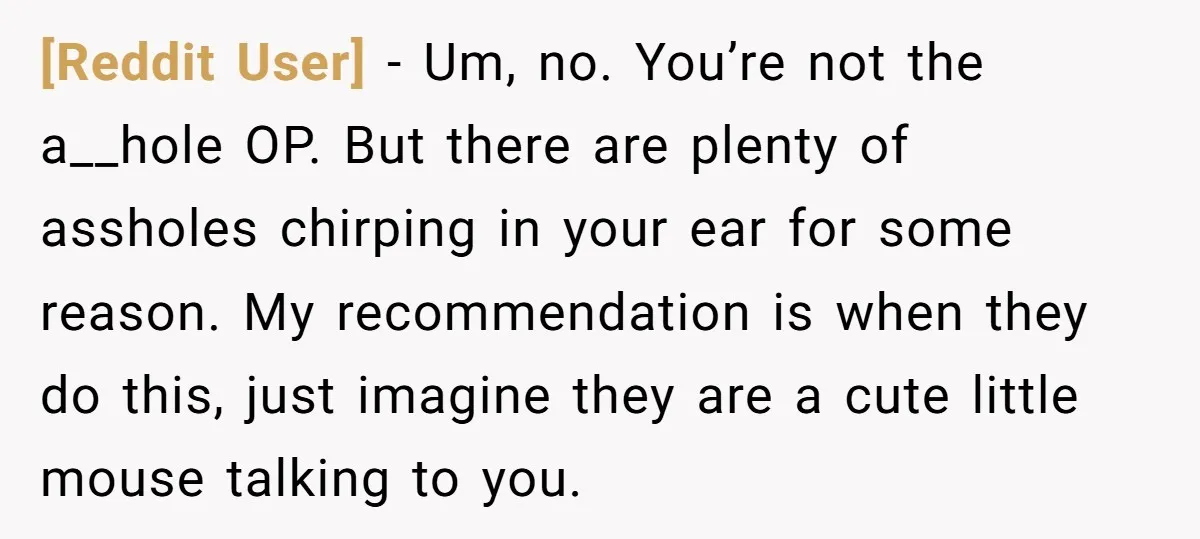 [Reddit User] − Um, no. You’re not the a__hole OP. But there are plenty of assholes chirping in your ear for some reason. My recommendation is when they do this,...