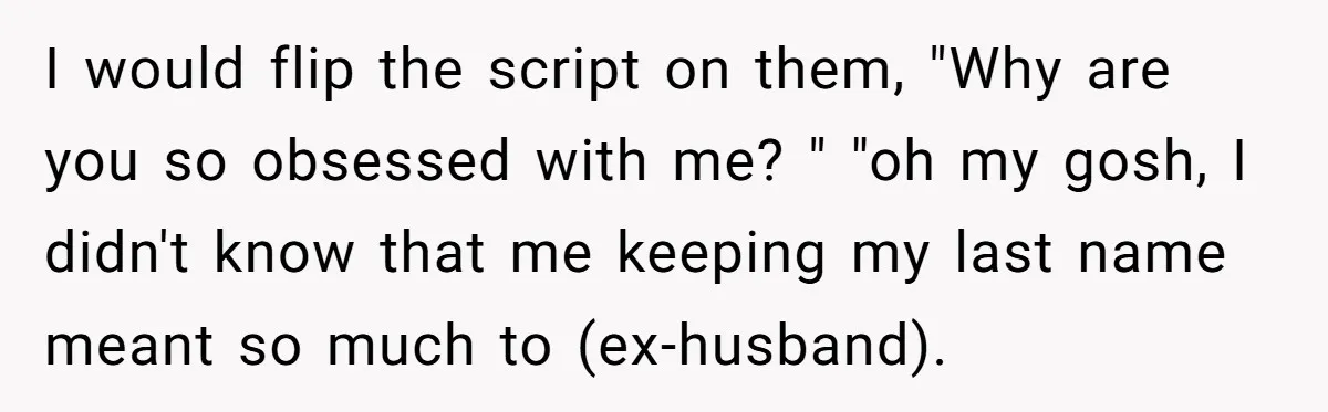 I would flip the script on them, "Why are you so obsessed with me? " "oh my gosh, I didn't know that me keeping my last name meant so much...