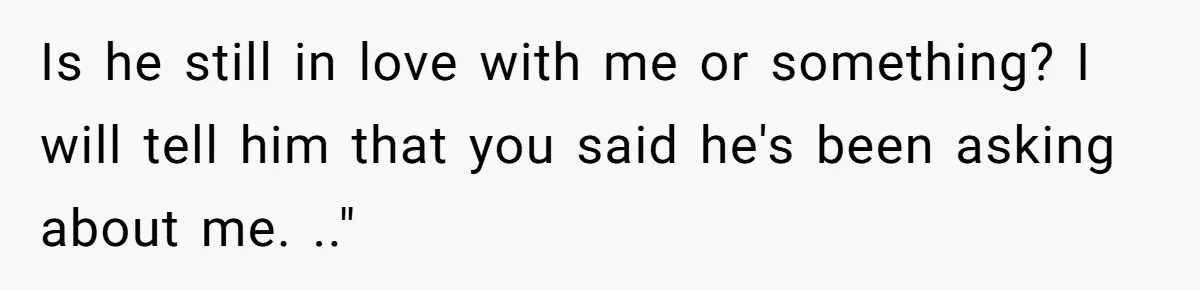 Is he still in love with me or something? I will tell him that you said he's been asking about me. .."