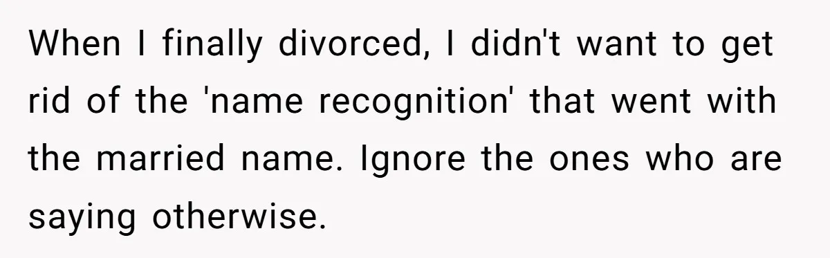 When I finally divorced, I didn't want to get rid of the 'name recognition' that went with the married name. Ignore the ones who are saying otherwise.