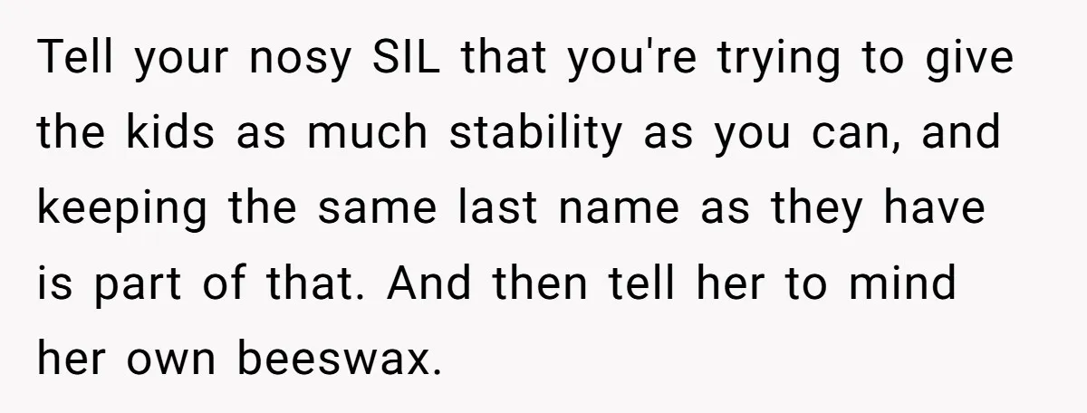 Tell your nosy SIL that you're trying to give the kids as much stability as you can, and keeping the same last name as they have is part of that....