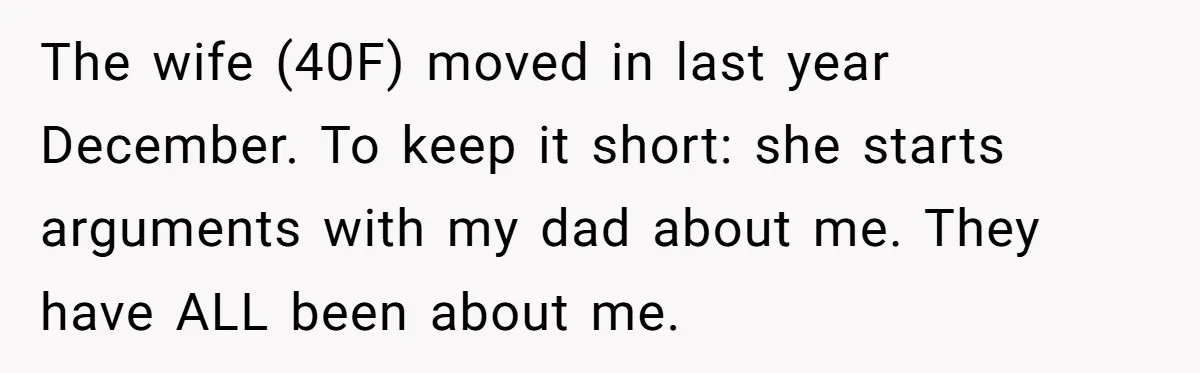 The wife (40F) moved in last year December. To keep it short: she starts arguments with my dad about me. They have ALL been about me.
