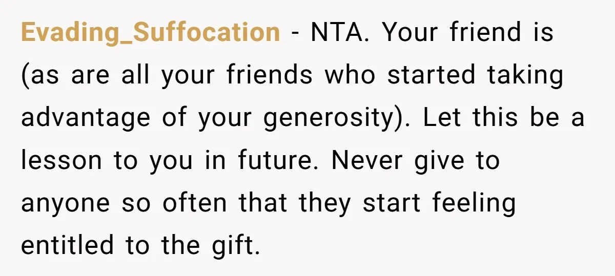 Evading_Suffocation − NTA. Your friend is (as are all your friends who started taking advantage of your generosity). Let this be a lesson to you in future. Never give to...