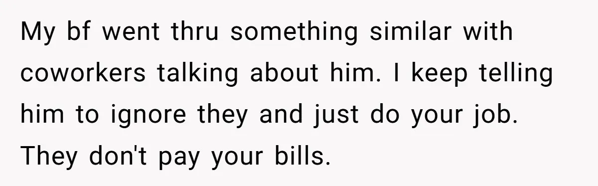 My bf went thru something similar with coworkers talking about him. I keep telling him to ignore they and just do your job. They don't pay your bills.