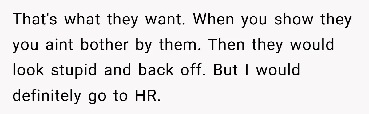 That's what they want. When you show they you aint bother by them. Then they would look stupid and back off. But I would definitely go to HR.