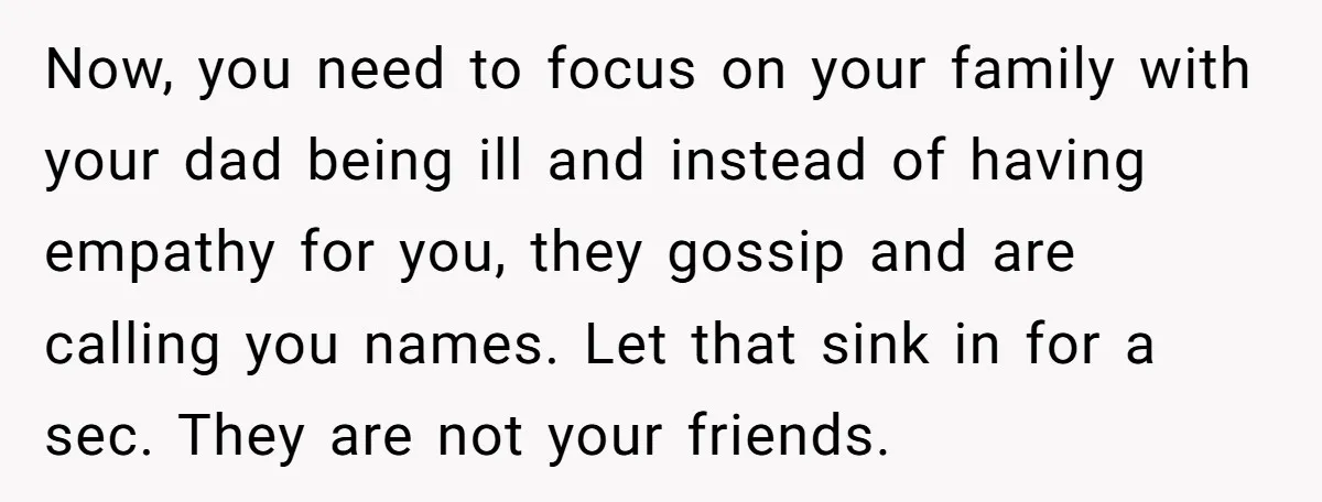 Now, you need to focus on your family with your dad being ill and instead of having empathy for you, they gossip and are calling you names. Let that sink...