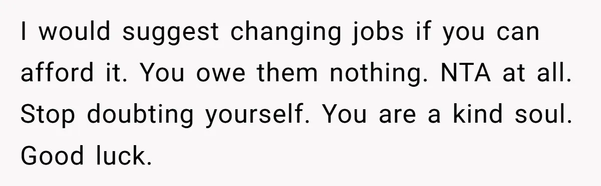 I would suggest changing jobs if you can afford it. You owe them nothing. NTA at all. Stop doubting yourself. You are a kind soul. Good luck.