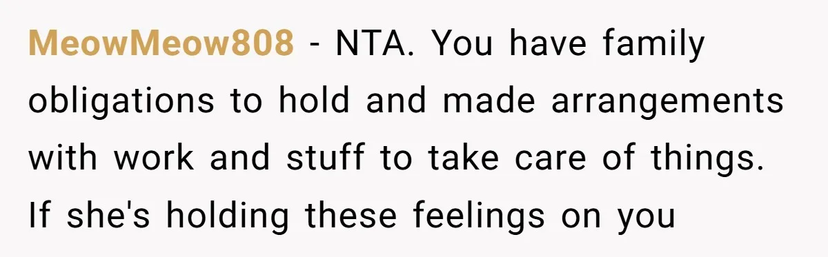 MeowMeow808 − NTA. You have family obligations to hold and made arrangements with work and stuff to take care of things. If she's holding these feelings on you