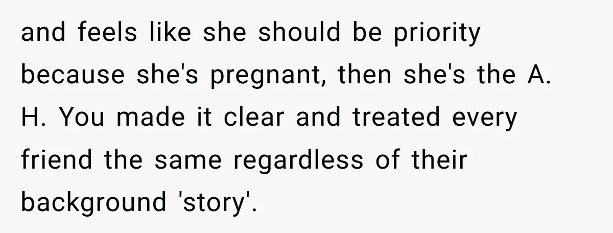 and feels like she should be priority because she's pregnant, then she's the A. H. You made it clear and treated every friend the same regardless of their background 'story'.