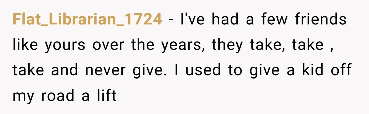 Flat_Librarian_1724 − I've had a few friends like yours over the years, they take, take , take and never give. I used to give a kid off my road a...